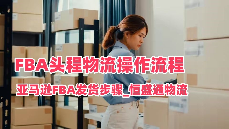 FBA头程物流操作流程_亚马逊FBA发货步骤